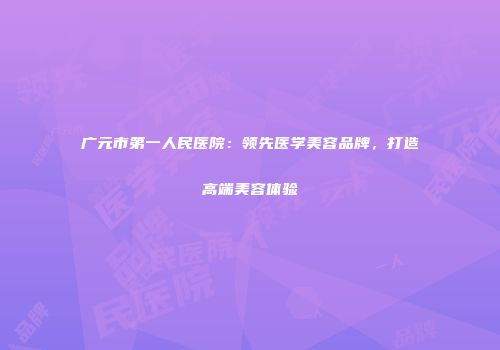 广元市第一人民医院：领先医学美容品牌，打造高端美容体验
