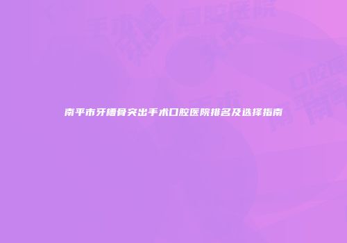 南平市牙槽骨突出手术口腔医院排名及选择指南