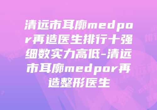 清远市耳廓medpor再造医生排行十强细数实力高低-清远市耳廓medpor再造整形医生