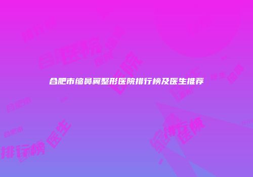 合肥市缩鼻翼整形医院排行榜及医生推荐