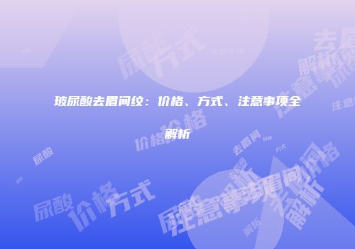 玻尿酸去眉间纹：价格、方式、注意事项全解析