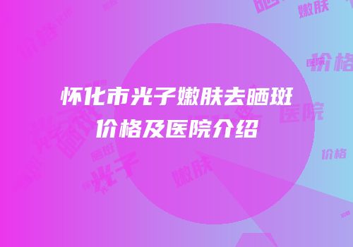 怀化市光子嫩肤去晒斑价格及医院介绍