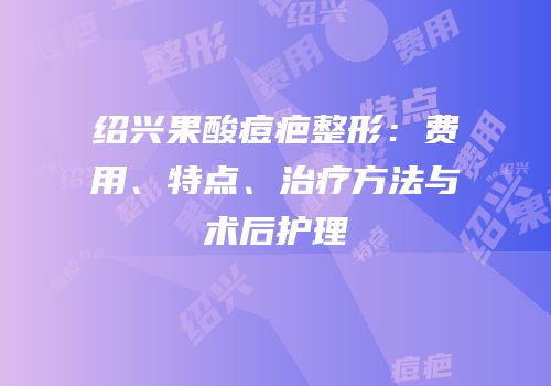 绍兴果酸痘疤整形：费用、特点、治疗方法与术后护理
