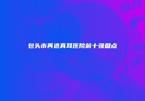 包头市再造真耳医院前十强盘点