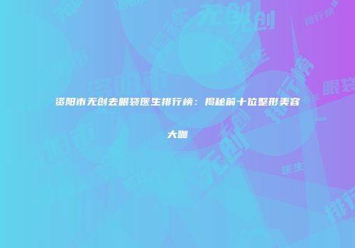 资阳市无创去眼袋医生排行榜：揭秘前十位整形美容大咖