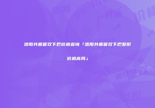 洛阳共振吸双下巴价格查询「洛阳共振吸双下巴整形价格高吗」