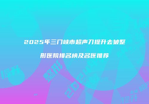 2025年三门峡市超声刀提升去皱整形医院排名榜及名医推荐