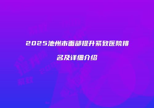 2025池州市面部提升紧致医院排名及详细介绍
