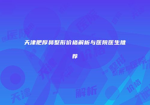 天津肥厚鼻整形价格解析与医院医生推荐