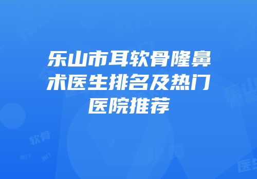 乐山市耳软骨隆鼻术医生排名及热门医院推荐