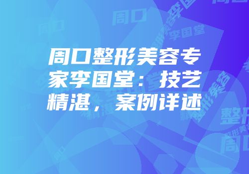 周口整形美容专家李国堂：技艺精湛，案例详述