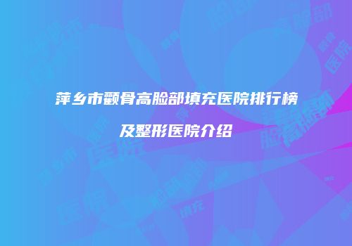 萍乡市颧骨高脸部填充医院排行榜及整形医院介绍