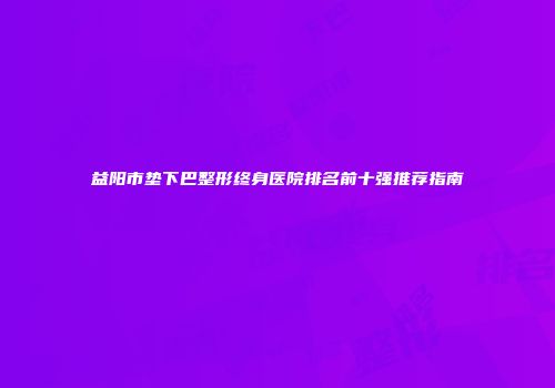 益阳市垫下巴整形终身医院排名前十强推荐指南