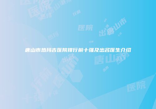 唐山市热玛吉医院排行前十强及出名医生介绍