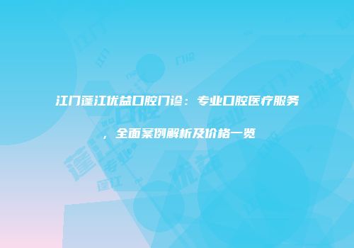 江门蓬江优益口腔门诊：专业口腔医疗服务，全面案例解析及价格一览