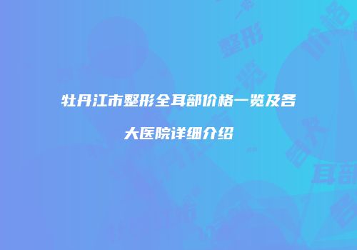 牡丹江市整形全耳部价格一览及各大医院详细介绍