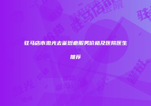 驻马店市激光去雀斑疤服务价格及医院医生推荐