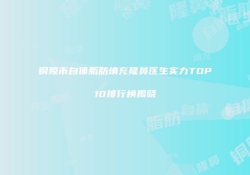 铜陵市自体脂肪填充隆鼻医生实力TOP10排行榜揭晓