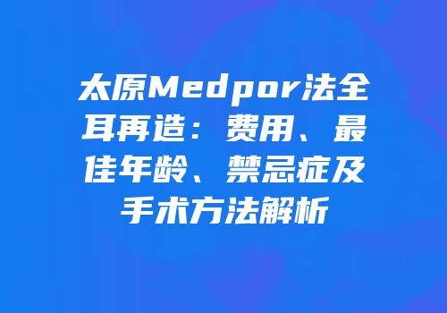 太原Medpor法全耳再造：费用、最佳年龄、禁忌症及手术方法解析