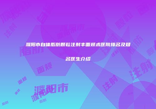 濮阳市自体脂肪颗粒注射丰面颊术医院排名及知名医生介绍