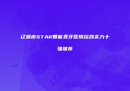 辽源市STAR智能美牙医院综合实力十强推荐