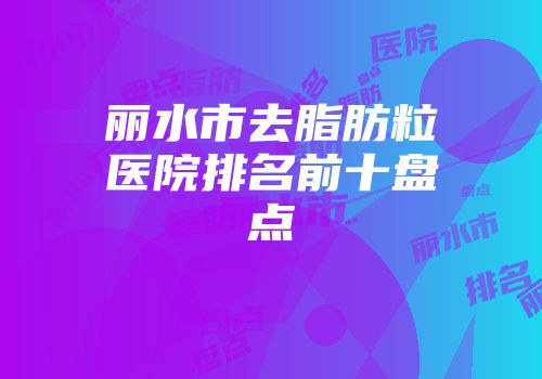 丽水市去脂肪粒医院排名前十盘点