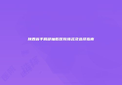 陕西省手臂部抽脂医院排名及选择指南