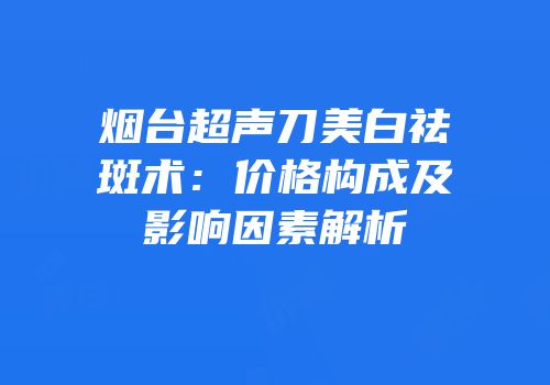 烟台超声刀美白祛斑术：价格构成及影响因素解析