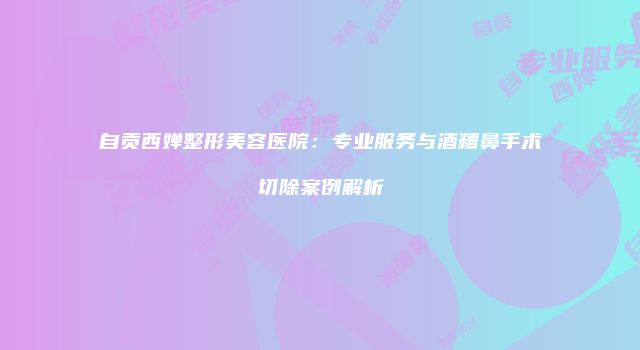 自贡西婵整形美容医院：专业服务与酒糟鼻手术切除案例解析