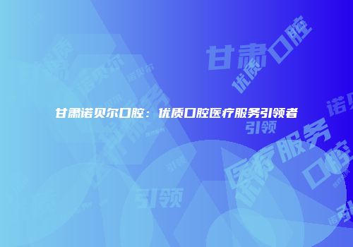 甘肃诺贝尔口腔：优质口腔医疗服务引领者