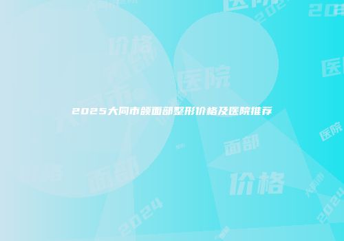 2025大同市颌面部整形价格及医院推荐