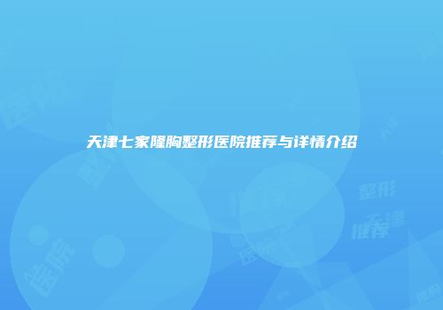 天津七家隆胸整形医院推荐与详情介绍