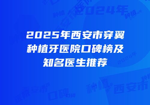 2025年西安市穿翼种植牙医院口碑榜及知名医生推荐