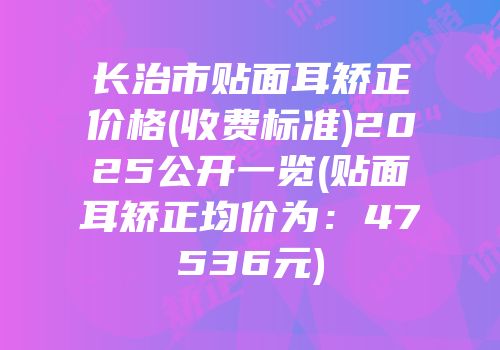 长治市贴面耳矫正价格(收费标准)2025公开一览(贴面耳矫正均价为：47536元)