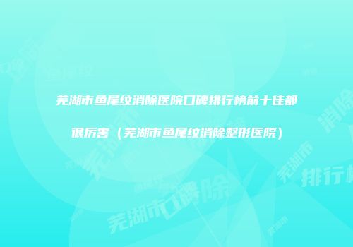 芜湖市鱼尾纹消除医院口碑排行榜前十佳都很厉害（芜湖市鱼尾纹消除整形医院）
