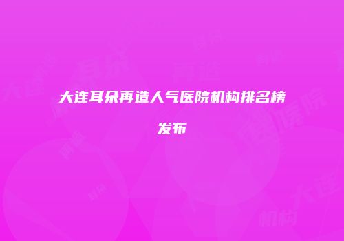 大连耳朵再造人气医院机构排名榜发布