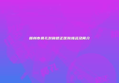 赣州市鼻孔对称矫正医院排名及简介