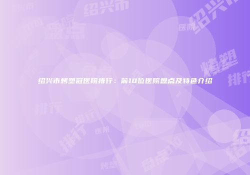 绍兴市烤塑冠医院排行：前10位医院盘点及特色介绍