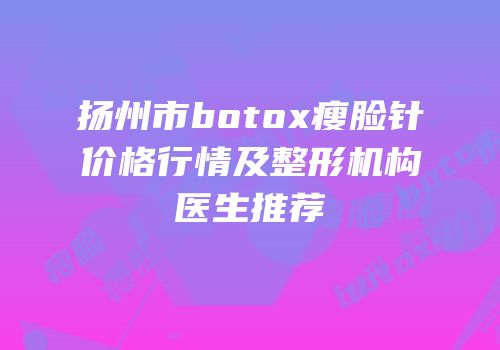 扬州市botox瘦脸针价格行情及整形机构医生推荐