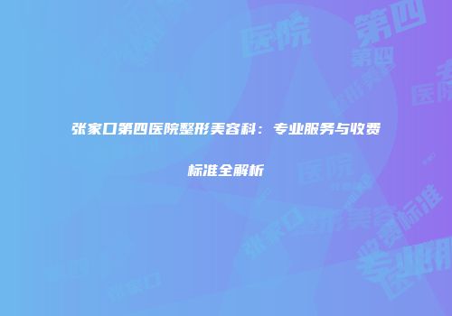 张家口第四医院整形美容科：专业服务与收费标准全解析