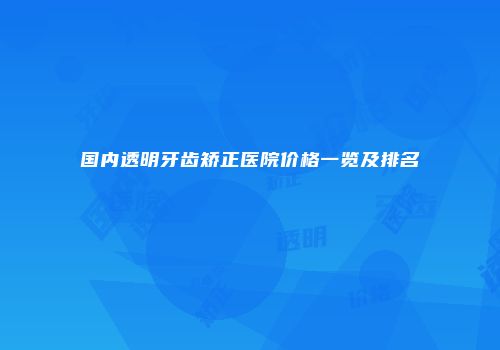 国内透明牙齿矫正医院价格一览及排名