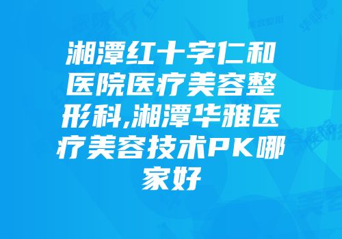 湘潭红十字仁和医院医疗美容整形科,湘潭华雅医疗美容技术PK哪家好