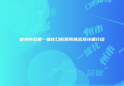 衢州市冠根一体化口腔医院排名及详细介绍