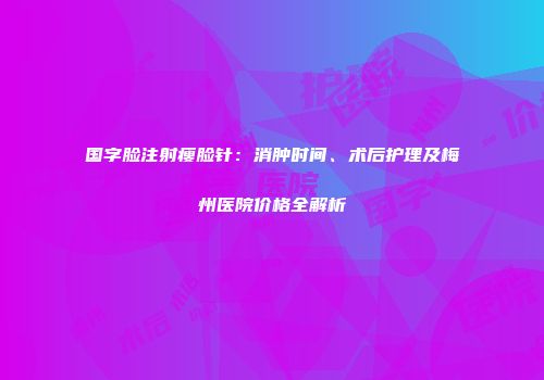 国字脸注射瘦脸针：消肿时间、术后护理及梅州医院价格全解析