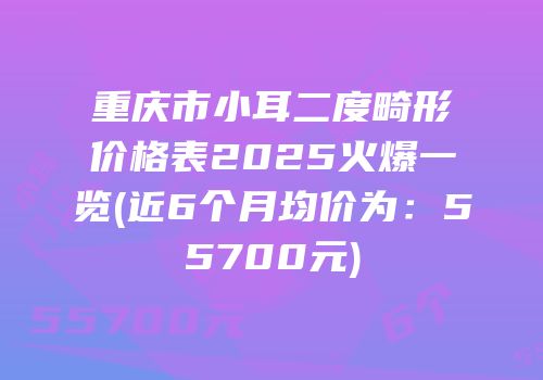 重庆市小耳二度畸形价格表2025火爆一览(近6个月均价为：55700元)
