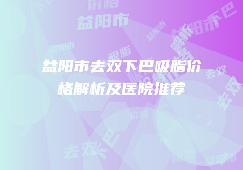 益阳市去双下巴吸脂价格解析及医院推荐