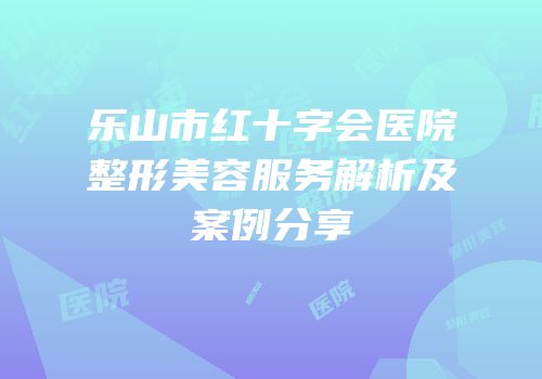 乐山市红十字会医院整形美容服务解析及案例分享