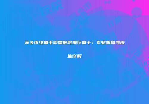 萍乡市纹眉毛修复医院排行前十：专业机构与医生详解