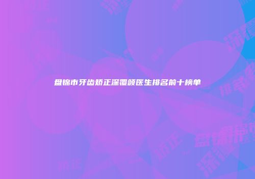 盘锦市牙齿矫正深覆颌医生排名前十榜单
