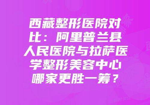 西藏整形医院对比：阿里普兰县人民医院与拉萨医学整形美容中心哪家更胜一筹？